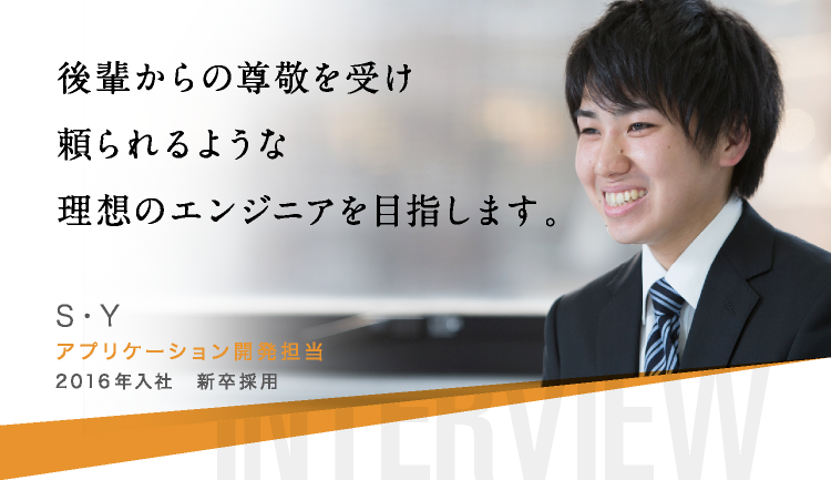 後輩からの尊敬を受け頼られるような理想のエンジニアを目指します。 S・Y アプリケーション開発担当 2016年入社　新卒採用