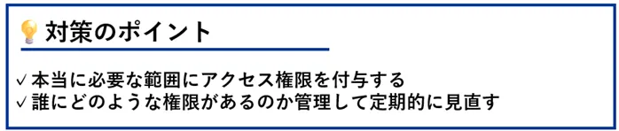 対策のポイント:本当に必要な範囲にアクセス権限を付与する/誰にどのような権限があるのか管理して定期的に見直す